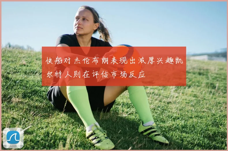 快船对杰伦布朗表现出浓厚兴趣凯尔特人则在评估市场反应