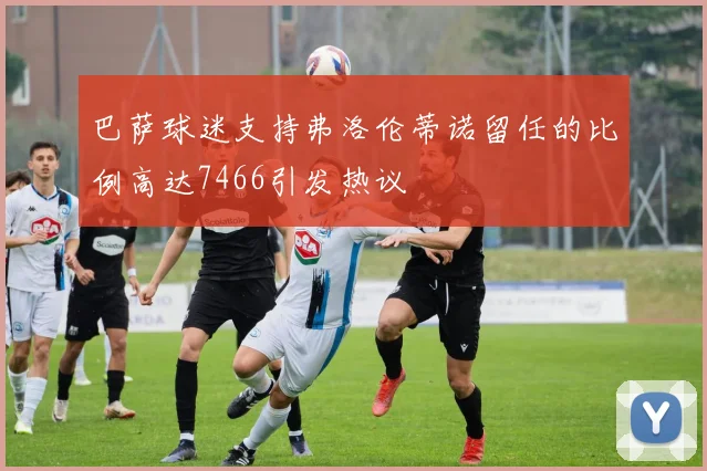 巴萨球迷支持弗洛伦蒂诺留任的比例高达7466引发热议