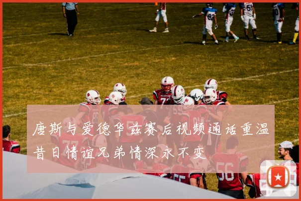 唐斯与爱德华兹赛后视频通话重温昔日情谊兄弟情深永不变