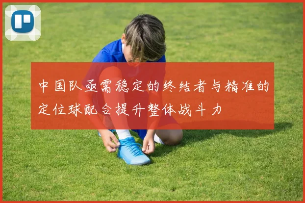 中国队亟需稳定的终结者与精准的定位球配合提升整体战斗力