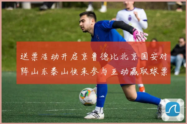 送票活动开启京鲁德比北京国安对阵山东泰山快来参与互动赢取球票