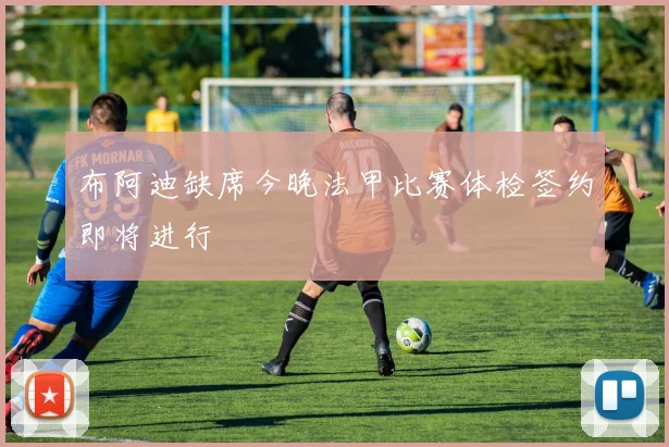 布阿迪缺席今晚法甲比赛体检签约即将进行