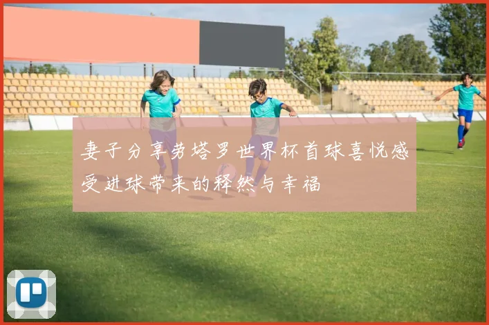妻子分享劳塔罗世界杯首球喜悦感受进球带来的释然与幸福