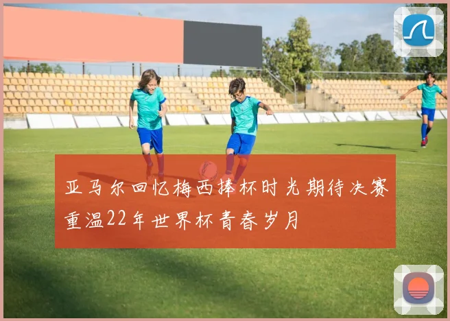 亚马尔回忆梅西捧杯时光期待决赛重温22年世界杯青春岁月