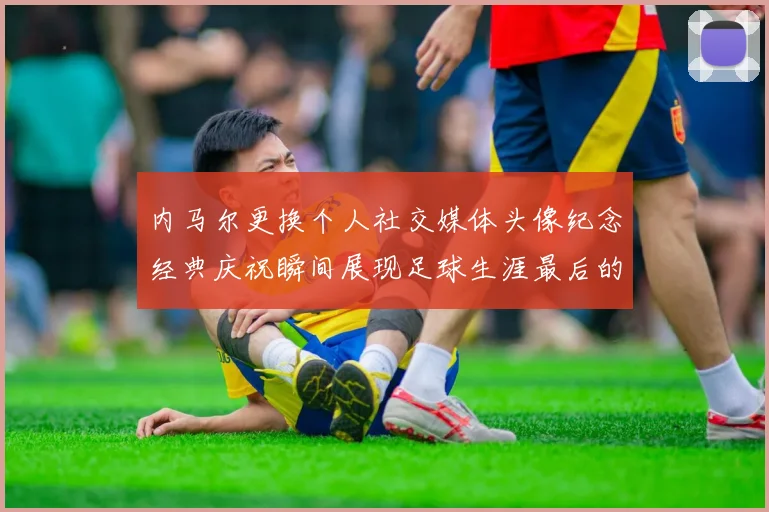 内马尔更换个人社交媒体头像纪念经典庆祝瞬间展现足球生涯最后的辉煌时刻