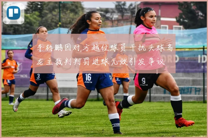 李钧鹏因对方越位球员干扰头球乌龙主裁判判罚进球无效引发争议
