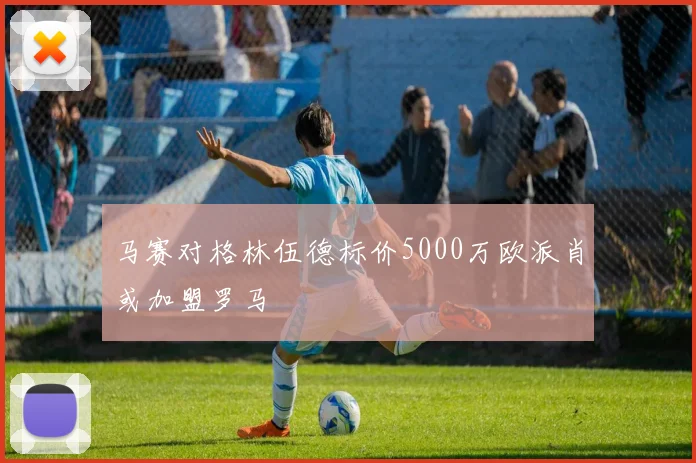 马赛对格林伍德标价5000万欧派肖或加盟罗马