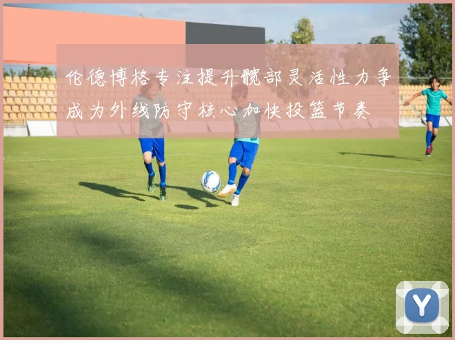 伦德博格专注提升髋部灵活性力争成为外线防守核心加快投篮节奏