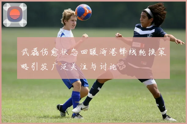 武磊伤愈状态回暖海港锋线轮换策略引发广泛关注与讨论