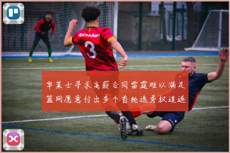 华莱士寻求高薪合同雷霆难以满足篮网愿意付出多个首轮选秀权追逐