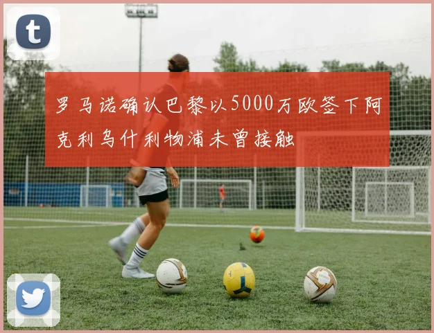 罗马诺确认巴黎以5000万欧签下阿克利乌什利物浦未曾接触