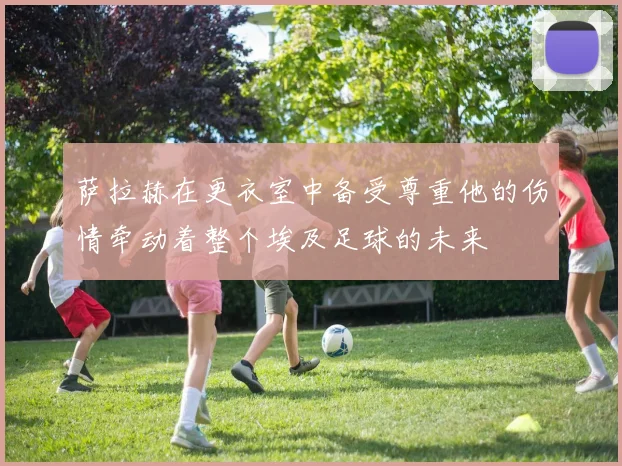 萨拉赫在更衣室中备受尊重他的伤情牵动着整个埃及足球的未来