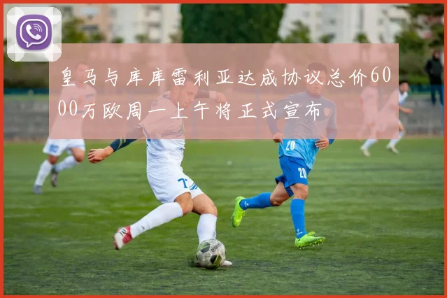 皇马与库库雷利亚达成协议总价6000万欧周一上午将正式宣布