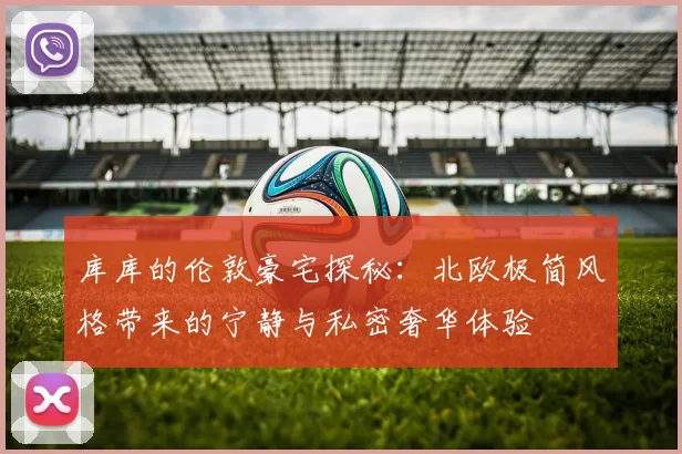 库库的伦敦豪宅探秘：北欧极简风格带来的宁静与私密奢华体验