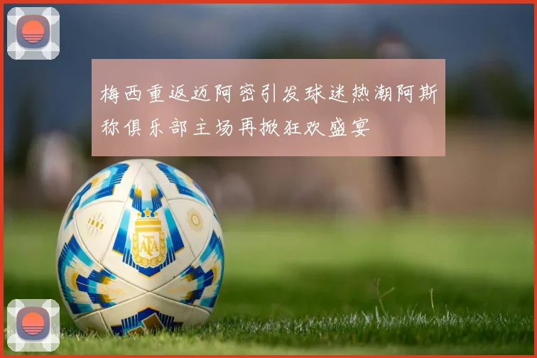 梅西重返迈阿密引发球迷热潮阿斯称俱乐部主场再掀狂欢盛宴