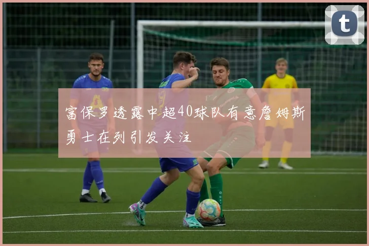 富保罗透露中超40球队有意詹姆斯勇士在列引发关注