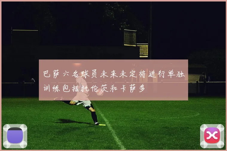 巴萨六名球员未来未定将进行单独训练包括托伦茨和卡萨多