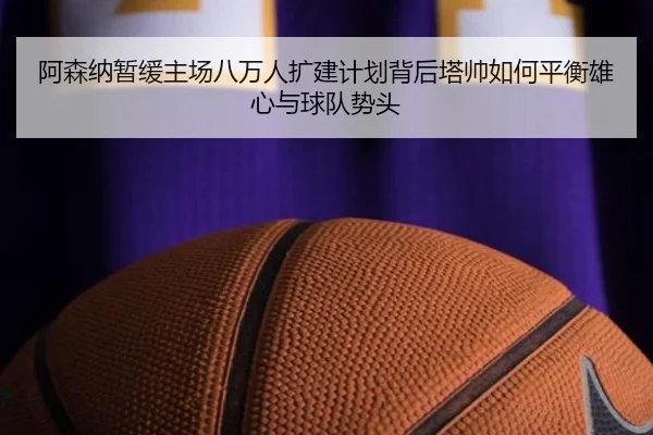 阿森纳暂缓主场八万人扩建计划背后塔帅如何平衡雄心与球队势头